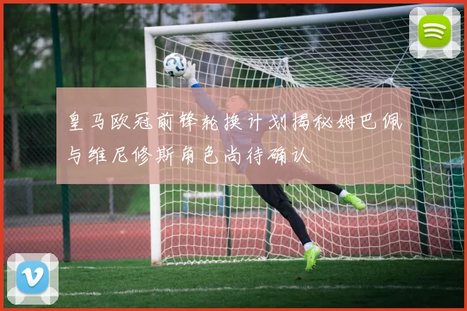 皇马欧冠前锋轮换计划揭秘姆巴佩与维尼修斯角色尚待确认