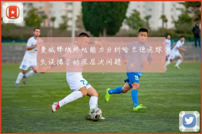 曼城锋线终结能力分析哈兰德点球失误揭示的深层次问题