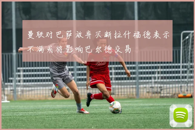 曼联对巴萨放弃买断拉什福德表示不满或将影响巴尔德交易