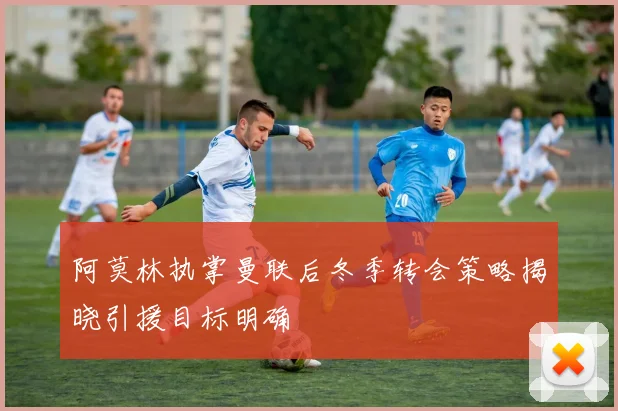 阿莫林执掌曼联后冬季转会策略揭晓引援目标明确
