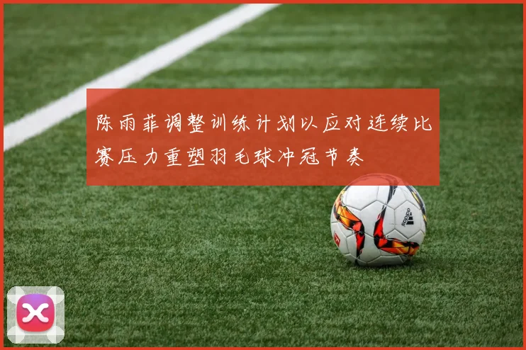 陈雨菲调整训练计划以应对连续比赛压力重塑羽毛球冲冠节奏