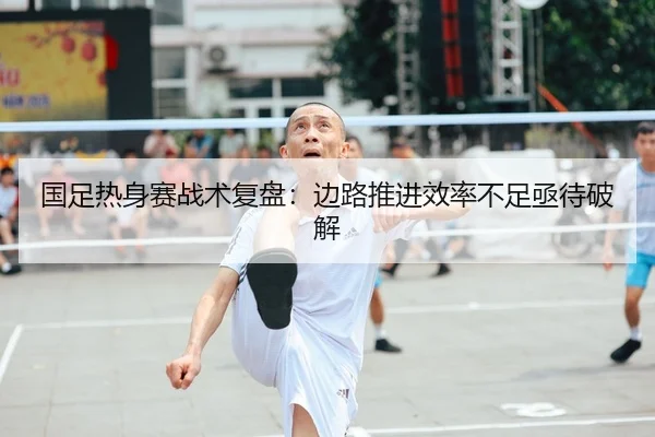 国足热身赛战术复盘：边路推进效率不足亟待破解