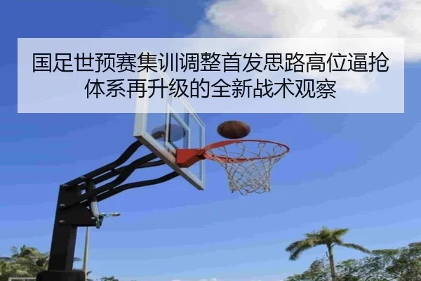 国足世预赛集训调整首发思路高位逼抢体系再升级的全新战术观察