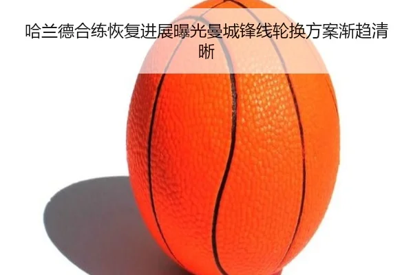 哈兰德合练恢复进展曝光曼城锋线轮换方案渐趋清晰